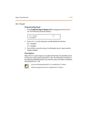 Page 148Page A  Introduction 3-17
91 1 Tru n k 
Pro g ram mi ng  S te ps
1. Press FL ASH  40, Pag e  A, Bu tton  #15 to designate the line  for  911 
use . Th e f oll owin g me ssa ge  dis pl ays:
2. Enter a 0 or 1 on the dial pad to enable/disable this feature.
[0] =  Disab le d
[1] =  Ena ble d
3. Press HOLD to save the entry. A confirmation  tone is  heard  and the 
display updates.
Des crip ti on
Whe n t he 91 1  sys te m f eat ur e is ena ble d (FLA SH 06 ), th is id ent if ie s whi c h 
CO lines are to be...