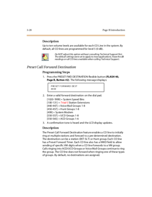 Page 1513-20 Page  B I ntro ductio n
Des crip ti on
Up to ten volume levels are  available  for each CO Line in the  system. By 
def aul t,  al l  CO  li ne s a re  pr ogr amme d for  l ev el  5  (0  dB) .
Preset Call Forward Destination
Pro g ram mi ng  S te ps
1. Press the PRESET  FWD DESTINATION  flexible button ( FLASH 40, 
Page B, Bu tton #2). The following  message displays:
2 . Ent er  a  val id  for war d d est i nat ion  on t he  di al  pad.
[1020- 1999] =  Sy ste m S pe ed  Bins
[1 00 -1 31 ] = Triad-S...