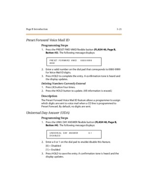 Page 152Page B Introduction 3-21
Preset Forward  Voice Mail ID
Pro g ram mi ng  S te ps
1 . Pr es s t he  P RES ET  FWD  VM I D f le xibl e  but ton  (FLASH  40, Page B, 
Bu tton  #3).  The  fo ll owing  mes sag e d is pla ys:
2. Enter a valid number on the dial pad that corresponds to 0000-9999 
for Voice Mail ID digits.
3. Press HOLD to complete  the entry.  A  co nfirmation tone  is heard and 
t he  di spl ay  updat es .
Deleting N um bers  Currently Entered
1 . Pr es s [ #] b u tt o n f o u r  ti me s.
2....