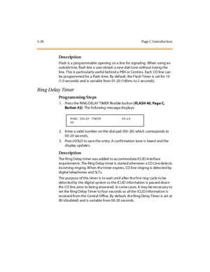 Page 1573-26 Page C I ntro ductio n
Des crip ti on
Fl ash  is  a  prog ra mmabl e  ope ning  on a  li ne  for si gna li ng.  When  usi ng a n 
outs id e l i ne,  fl ash  le ts  a  use r ob ta in  a ne w d ial  t one  wi thout  l osi ng t he  
line.  T his  is  pa rticularly use ful be hind a  PBX or Ce ntre x.  Each  CO  line  can 
be  pr ogra mme d for  a  fl ash  ti me . By  def ault ,  the  F la sh T ime r  is  s et  for  1 0 
(1 .0 se conds) and is var i abl e from  01 -2 0  (1 00 ms  t o 2  se conds).
Ring...
