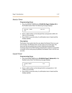 Page 158Pa ge C  I ntr o ducti o n 3 - 27
Reseize Timer
Pro g ram mi ng  S te ps
1. Pres s the RESEIZE  TIMER Button  (FLASH  40, Page C, Button  #3) in 
the flexible button field. The  following message  displays:
2. Enter a valid number on the dial pad that corresponds to 000–255 
(0ms to 2.55 seconds).
3. Press HOLD to save the entry. A confirmation  tone is  heard  and the 
display updates.
Des crip ti on
The Reseize  Timer option lets the user adjust the Reseize Timer on a per 
CO  Li ne  bas is . T he  Re...