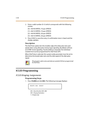 Page 1613-30 I CLI D  Prog ra mming
2. Enter a valid number (0–3) which corresponds  with the  following 
entries:
[0] =  60/40 ( RAT IO),  10 p ps  (SPEE D)
[1] =  66/33 ( RAT IO),  10 p ps  (SPEE D)
[2] =  60/40 ( RAT IO),  20 p ps  (SPEE D)
[3] =  66/33 ( RAT IO),  20 p ps  (SPEE D)
3. Press HOLD to save the entry. A confirmation  tone is  heard  and the 
display updates.
Des crip ti on
The Dial Pulse option  lets the  installer adju st the dial pulse ratio and 
speed when using  dial  pulse  (rotary) type...