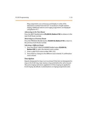 Page 164ICL ID Programming 3 -33
Ring  as sig nments  are continuous a nd d is pla y in order of  the  
des ti nati on numb er  fr om 020- 557.  A ma ximum  of  ei ght  stations  
di spl ay.  A ddi ti onal  st at i ons a nd r i nging  as sig nment s  ar e d isp lay ed 
using Button #17.
Advancing to the  Next  Route
Press the NEXT flexible button (FLASH 43 , Butto n #18) to  a dvanc e  t o  the  
next ICL ID  Route  num ber.
Returning to a Previo us R oute
Press the PREVIOUS flexible button ( FLASH 43, Butto n...