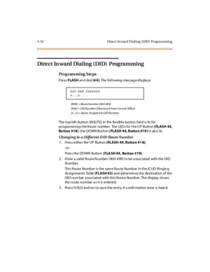 Page 1653-34 Direct  In ward Dialing  (DID)  Prog ra mming
Di re c t In wa rd  Di a l i ng ( DID)  Prog ra mmi ng
Pro g ram mi ng  S te ps
Pre ss FLASH an d di al  [4 4]. The following message displays:
[RRR]  = Route Number ( 00 0-49 9)
[# ## ] = D I D N u mb e r ( Di r e c t o r y  #  f r om  C e n t r al  O f fi c e )
[n...n] = Name As signe d to DID Number
The top left  button  (ROUTE)  in  the flexible button field is  lit  for 
pr ogra mmi ng t he R out e  numbe r.  The  LED s for  t he U P  Butt on (...