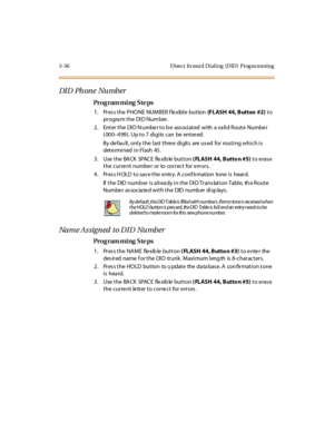 Page 1673-36 Direct  In ward Dialing  (DID)  Prog ra mming
DI D  Ph on e  Nu mb er
Pro g ram mi ng  S te ps
1 . Pr es s t he  P HO NE  NUM BER f le xibl e  but ton  (FLASH 44, Button  #2) to 
pr ogra m t he  DI D Num ber.
2. Enter the  DID Number to be  associated with  a valid Route  Number 
(000–499).  Up to 7 digits can  be  entered.
By default, only the last three  digits  are used  for  routing which is 
determined in Flash  45.
3. Use the BACK SPACE flexible button ( FLASH 44, Butto n #5) to erase 
the...