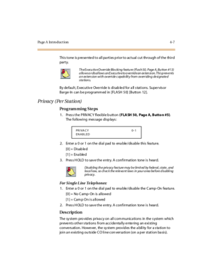 Page 176Page A  Introduction 4-7
This tone is presented to all parties prior to actual cut through of the third 
par t y.
By de faul t , E xecut iv e  Ove r ri de  is  di sab le d for  a ll  s tat i ons.  Supe r vis or 
Barge- In can b e p rogramm ed in [FLASH  50] [Button 12].
Privacy (Per Station)
Pro g ram mi ng  S te ps
1 . Pr es s t he  P R IVAC Y  fl exi bl e b utt on ( FLA SH 50,  Pag e A, Butto n #5). 
The following  message displays:
2. Enter a 0 or 1 on the dial pad to enable/disable this feature.
[0]...