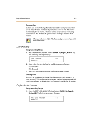 Page 178Page A  Introduction 4-9
Des crip ti on
Stations can  be individually allowed or denied the  ability to use system 
spe ed  di al  (1 00–999) numbers. (S ys tem speed numbers 0 60 -09 9 are not 
m on i to red  b y  to ll  res tri c ti on . ) Stations ca nnot be preve nted from using 
st at ion  spe ed  di al.  By  defa ult ,  Sys te m S pee d D ia li ng i s  enab le d a t  all  
st at ions .
Li ne  Qu eu in g
Pro g ram mi ng  S te ps
1. Press the QUEUING flexible button (FLASH 50, Pag e  A, Bu tton  #7)....