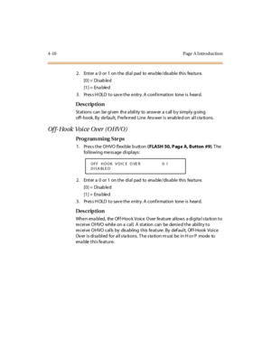 Page 1794-10 Page  A I ntro ductio n
2. Enter a 0 or 1 on the dial pad to enable/disable this feature.
[0] =  Disab le d
[1] =  Ena ble d
3. Press HOLD to save the entry. A confirmation  tone is  heard.
Des crip ti on
St at ions  c an  be  gi ven  th e a bil i ty  to  answ er  a  c all  b y si mpl y g oing 
off- hook. By  default,  Preferred  Line  Ans wer is  enab led on  all s ta tions.
Of f- Ho ok  Voi ce  Over  (O HVO )
Pro g ram mi ng  S te ps
1 . Pr es s t he  O HVO  fl exi ble  b utt on ( FLASH  50, P ag...