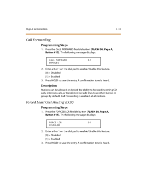 Page 180Page A  Introduction 4-11
Call Forwardi ng
Pro g ram mi ng  S te ps
1 . Pr es s t he  CA LL  FO R WAR D  fl exi bl e b utt on ( FLA SH 50,  Pag e A, 
Bu tton #10).  Th e f oll owing  me ssa ge  dis pl ays:
2. Enter a 0 or 1 on the dial pad to enable/disable this feature.
[0] =  Disab le d
[1] =  Ena ble d
3. Press HOLD to save the entry. A confirmation  tone is  heard.
Des crip ti on
Stations  can  be  allowe d or d enied  th e a bility  to  forward incomin g CO 
calls,  intercom  calls , or tra nsferred...