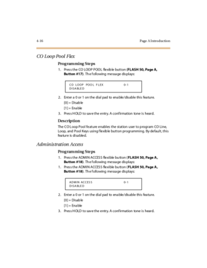Page 1854-16 Page  A I ntro ductio n
CO Loop Pool  Flex 
Pro g ram mi ng  S te ps
1. Press the CO LOOP POOL  flexible button (FL ASH  50, Page A, 
Bu tton #17).  Th e f oll owing  me ssa ge  dis pl ays:
2. Enter a 0 or 1 on the dial pad to enable/disable this feature.
[0] =  Disab le
[1] =  Ena ble
3. Press HOLD to save the entry. A confirmation  tone is  heard.
Des crip ti on
The C O L oop Pool feature enables  the  station  user to p rogram  CO Line,  
Loop,  and  Pool  Keys  using f lexib le button...