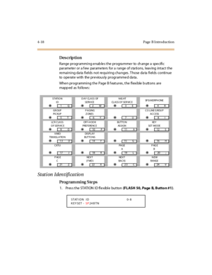 Page 1874-18 Page  B I ntro ductio n
Des crip ti on
Range programming enables the programmer  to  change a  specific 
parameter or a few  parameters for a range of stations, leaving  intact the 
remaining data fields  not  requiring changes. Those data fields  continue 
to  operate with  the previously programmed data.
Whe n pr ogr ammi ng t he  P age  B f eat ur es , t he  fl exi ble  b utt ons  ar e 
mapp ed as fol lows :
Station Identification
Pro g ram mi ng  S te ps
1. Press the STATION ID flexible button...