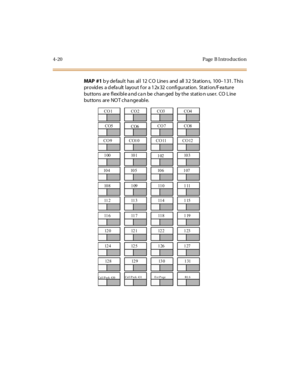 Page 1894-20 Page  B I ntro ductio n
MAP  #1 b y de faul t  has  al l  12  C O  Line s  and  all  3 2  St at ion s,  10 0–131. This 
pr ovid es  a d efa ult  l ayout  f or  a 1 2x 32  confi gur at ion.  St at i on/F ea tur e 
but tons  ar e  fl exi bl e a nd ca n be  chan ged  by t he  st at io n use r.  CO  L ine  
but tons  ar e  NO T cha nge abl e.
CO 1 CO 2 CO3 CO4
CO5
CO6CO 7 CO8
CO9 CO10 CO11 CO12
100 101
10210 3
10 4 10 5 10 6 1 07
10 8 1 09 11 0 1 11
11 2 11 3 11 4 1 15
11 6 11 7 11 8 1 19
12 0 12 1 12 2...