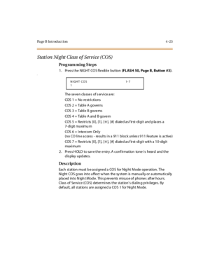 Page 192Page B Introduction 4-23
Stati on  Ni ght Cl ass  of  Ser vi ce (CO S) 
Pro g ram mi ng  S te ps
1. Press the NIGHT COS flexible button (FL ASH  50, Page B , B utton  #3).a
The  se ve n cla sse s  of s er vi ce a re :
COS  1  =  No   re st ri c t io ns
COS  2  =  Tabl e  A  gover ns
COS  3  =  Tabl e  B gove rns
COS  4  =  Tabl e  A  and  B gove rn
COS  5 =  Res tricts  [0],  [1],  [
6], [#] di ale d a s f irst-di gi t and p la ce s a 
7- di git ma ximu m
COS  6  =  I nte rcom  Onl y
(no CO line access -...