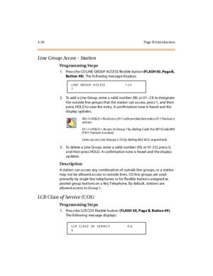 Page 1954-26 Page  B I ntro ductio n
Li ne  G ro up  Ac c ess  -  Sta t io n  
Pro g ram mi ng  S te ps
1 . Pr es s t he  CO LI NE  GROUP A CCE SS  fle xi ble  but t on (F L ASH 50 , Pa g e  B ,  
Bu tton  #8).  The  fo ll owing  mes sag e d is pla ys:
2. To add a Line Group, enter a valid number (00, or 01–23) to designate 
the outside  line  groups that the station  can access, press 1,  and  then 
press HOLD to save the entry. A confirmation tone is heard and the 
display updates.
3 . To  de le te  a Line  Gr...