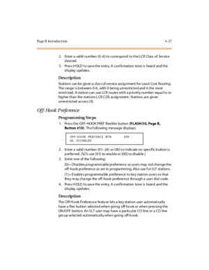 Page 196Page B Introduction 4-27
2. Enter a valid number (0–6) to correspond to the LCR Class of  Service 
desired.
3. Press HOLD to save the entry. A confirmation  tone is  heard  and the 
display updates.
Des crip ti on
Stations  can be  giv en a  clas s of s ervice  ass ig nment for Lea st Cost Routing . 
The range is between 0-6,  with 0 being unrestricted and 6 the  most 
re st ri c t ed.  A s ta ti o n c an  use  LCR  r o ute s wi t h a p ri o ri t y numbe r  equa l t o  o r  
hig her  t han  the  st at i...