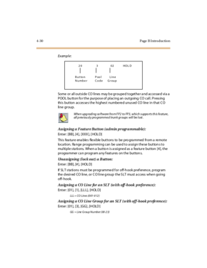 Page 1994-30 Page  B I ntro ductio n
Exampl e:
Some or all outside  CO lines  may b e grouped together a nd accessed via a  
POOL bu tton fo r the purpos e of  placing an  outgoing  CO call. Press ing  
this  button  accesses the highest  numbered unused CO line in that CO 
li ne gr oup. 
Assigning a Feature Button (admin programmable):
Enter: [BB], [4], [XXX ], [ HOL D]
Thi s fea tur e ena ble s fle xi ble  but t ons to be pro gra mmed  fr om a  re mot e 
location.  Range  programming can  be used to assign...