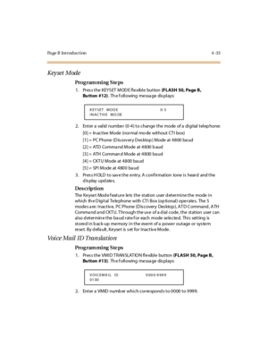 Page 202Page B Introduction 4-33
Keyset Mode
Pro g ram mi ng  S te ps
1. Press the KEYSET  MODE flexible button (FLASH  50, Page B, 
Bu tton #12).  Th e f oll owing  me ssa ge  dis pl ays:
2. Enter a  valid number  (0-4) to change the  mode of a digital telephone:
[0] =  In active  Mode  (normal  mo de  without CT I  box)
[1] =  PC Phone  (D is cov ery D es ktop ) Mode  at 4800 ba ud
[2] = ATD  Command Mode at 4800 baud
[3] = ATH  Command Mode at 4800 baud
[4] = CKTU Mode at 4800 baud
[5] = SPI Mode at 4800...