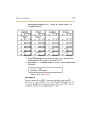 Page 206Pa ge C  I ntr o ducti o n 4 - 37
When programming the Page  C features,  the flexible buttons are 
mapp ed as fol lows:
3. Press HOLD to save the entry. A confirmation  tone is  heard  and the 
display updates.  Flexible Button #19 (Page A) is lit.
4. Press Button #21. The display updates to reflect current programming 
for Page C.
XXX-XXX = Station  Range  (1 00- 1 31)
Des crip ti on
Range programming enables the programmer  to  change a  specific 
parameter or a few  parameters for a range of...