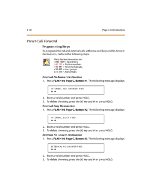 Page 2074-38 Page C I ntro ductio n
Preset Call Forward 
Pro g ram mi ng  S te ps
To program internal and  external calls with separate Busy and No Answer 
destinations,  perform the following  steps.
Internal No Answer Destination
1. Press FLASH 50, Page C,  Bu tton  #1. The  following message displays:
2. Enter a valid number and press HOLD.
3 . To de le te  t he ent r y, pr ess  t he [#] key  and th en p re ss HO LD.
Int erna l Bu sy  De st i na t io n
1. Press FLASH 50, Page C,  Bu tton  #2. The  following...