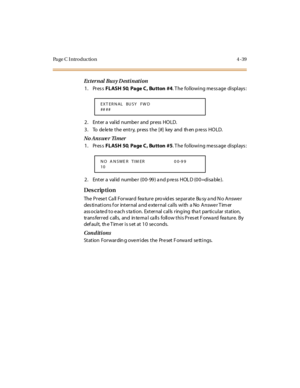 Page 208Pa ge C  I ntr o ducti o n 4 - 39
Ex t er n al  Bu s y D est i n at i on
1. Press FLASH 50, Page C,  Bu tton  #4. The  following message displays:
2. Enter a valid number and press HOLD.
3 . To de le te  t he ent r y, pr ess  t he [#] key  and th en p re ss HO LD.
No Ans we r  Ti mer
1. Press FLASH 50, Page C,  Bu tton  #5. The  following message displays:
2. Enter a  val id  numbe r (00- 99) a nd p re ss  HOL D (00=di sa ble ).
Des crip ti on
The  P r ese t  Ca ll  For war d  fea tur e  pro vid es  se...