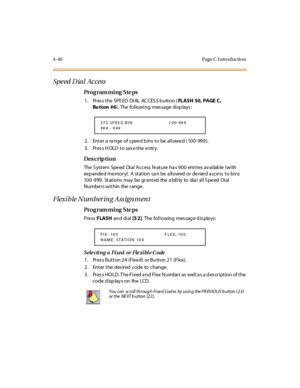 Page 2094-40 Page C I ntro ductio n
Spe ed D ial  Ac cess
Pro g ram mi ng  S te ps
1 . Pr es s t he  SPE ED  DI AL  AC CES S b utt on (FLASH 50, PAGE C , 
Bu tton #6). The following message displays:
2. Enter a range  of speed bins to be allowed (100-999).
3 . Pr es s H OLD  t o sav e t he  e ntr y.
Des crip ti on
The  S yst em  Spe ed  Di al  A ccess  fe at ure  ha s 9 0 0  ent ri es  av ai lab le  (wi th  
exp ande d me mory).  A  station  ca n be  a llowed  or  de nie d a cce ss  to bins 
10 0 -9 99 . St at...