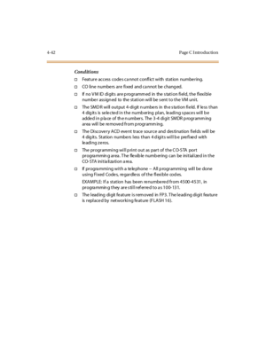 Page 2114-42 Page C I ntro ductio n
Conditions
†Feature  access  codes ca nnot  conflict with  station  numbering.
†CO line numbe rs  are fixed and ca nnot be  chang ed.
†If  no V M  ID  di git s  ar e p rogr amm ed  in  the  s tat i on fi el d, t he  fl exi bl e 
numbe r  ass ign ed  to  the  station will be  s ent to the  VM unit.
†The SMDR will output 4-digit numbers  in  the station field.  If less than 
4  dig it s  is  se le c te d i n t he  numb er ing  pl an,  le adi ng s pac e s wi ll  b e 
adde d i n p...