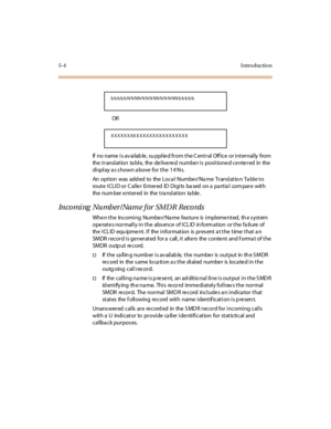Page 2175-4I ntr o ducti o n
OR
If  no name  i s av ai lab le , su ppl ie d fr om t he C ent r al  Off ice  or i nt er nal ly  from  
the translation table, the delivered number is positioned centered in the 
display as shown above for the 14 Ns.
An  opt ion  was  add ed  to  the  Loca l  Numbe r/Na me  Tr ansl at io n Ta bl e t o 
route ICLID or Caller  Entered  ID Digits based on a partial  compare  with 
the number entered  in  the translation  table.
In co mi ng   Nu mb er / Na m e f or  SM D R  R eco rds...