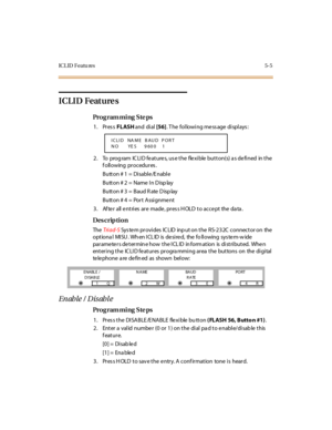 Page 218IC L ID  F eatu res 5- 5
ICLID Features
Pro g ram mi ng  S te ps
1. Press FLASH and  di al [56]. The  following message displays:
2. To  program ICLID features, use the flexible button(s) as defined  in the 
f oll owing  pr oc edur es .
Button # 1 = Disable/Enable
Butt on # 2  =  Name  I n D isp lay
Button # 3  =  Baud R ate D isp lay
Butt on # 4 = Por t  A ssi gnme nt
3 . Af te r  all  e nt ri es  ar e  made , pr es s H OLD  t o  ac c e pt  the  da ta .
Des crip ti on
The  Tri ad-S Sys tem provides  IC...