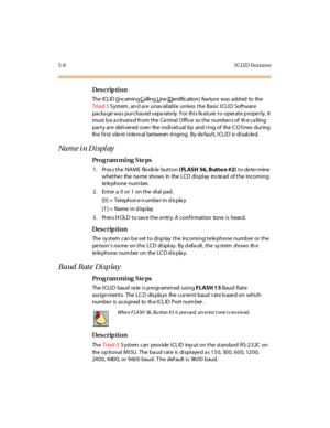 Page 2195-6 I CLI D Fea tures
Des crip ti on
The  ICLID (Incoming Calling Line IDentific atio n) fea tu r e was  add ed to  the  
Tri ad- S S yst em , an d ar e  unav ail abl e  unl ess  t he  Basi c I CLI D  Soft war e 
packa ge wa s pur chas ed s epa rat e ly.  For  thi s fe at ure  t o oper at e p rope r ly,  it  
must be activated from the Central Office  so the numbers of  the calling 
party are  delivered over  the individual tip  and ring of  the CO lines during 
the  f ir st  si le nt  i nte rv al  be...