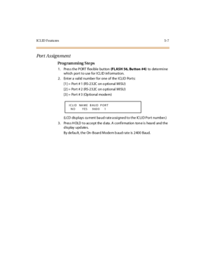 Page 220IC L ID  F eatu res 5- 7
Por t  A s sign m en t
Pro g ram mi ng  S te ps
1 . Pr es s t he  P OR T  fl ex ibl e  but ton (FLASH  56, Bu tton  #4) to  det e rmi ne 
which port to use for ICLID  information.
2. Enter a valid number for one of  the ICLID  Ports:
[1] =  Port # 1  (RS-232C  on o ptional MISU) 
[2] =  Port # 2  (RS-232C  on o ptional MISU)
[3] =  Port # 3  (Op ti onal  mode m)
(LCD  displays  cu rrent baud rate assigned to the  ICLID Port  number.)
3 . Pr es s H OLD  t o  ac c e pt  the  d ata...