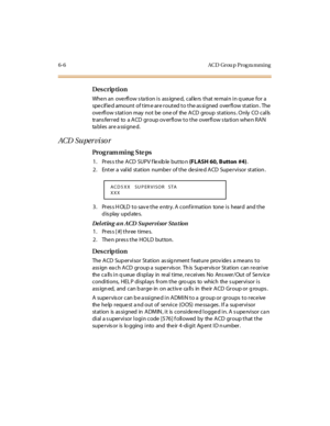 Page 2276- 6 AC D Gr ou p  P r og ra m m i n g
Des crip ti on
When an  overflow station is  assigned,  callers that remain in queue for a 
spe c if ie d amount  of t im e ar e r out ed t o t he as si gned  over fl ow st at ion . The  
overflow s tation may  not be  one of  the ACD  group  stations . Only  CO calls  
trans ferred  to  a ACD  group ov erflow to the  overflow s ta tion when RAN 
ta bl es ar e a ssi gne d.
ACD  Su per vi so r
Pro g ram mi ng  S te ps
1. Press the ACD  SUPV flexible button (FLASH 60,...