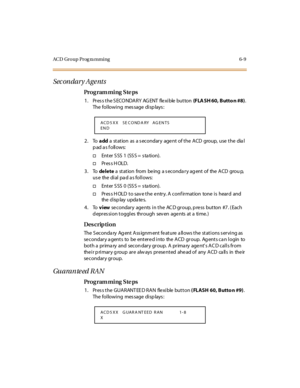 Page 230ACD Group Prog ra mming 6-9
Sec on dar y A ge nts
Pro g ram mi ng  S te ps
1 . Pr es s t he S ECO NDA R Y  AG ENT  fle xi ble  but ton  (F LA SH 60, Butto n #8). 
The following  message displays:
2. To add a  st at ion  as  a s econdar y  age nt  of t he  A CD  group,  use  t he  dia l 
pad as follows:
†Ent er  S SS  1  (SS S =  s ta ti on).
†Pr es s H OL D.
3. To de le te a  st at ion  from  be ing  a s econda r y ag ent  of  the  A CD  grou p,  
us e  the  di al  pa d a s fol l ows:
†Ent er  S SS  0...