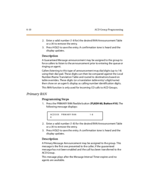 Page 2316-10 ACD Grou p Prog ra mming
2. Enter a  valid  numbe r (1-8 for) the  de sire d RAN Announce ment Tab le  
or a (#) to remove the  entry.
3. Press HOLD to save the entry. A confirmation  tone is  heard  and the 
display updates.
Des crip ti on
A Guaranteed Message announcement may be assigned to the group to 
force callers to listen to the announcement prior to entering the queue or 
ri ngi ng a n age nt .
Callers listening to this type of  announcement may dial digits (up to 14) 
using their dial...