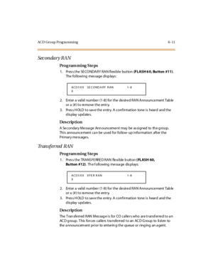 Page 232ACD Group Prog ra mming 6 -11
Sec on dar y RA N
Pro g ram mi ng  S te ps
1 . Pr es s t he  SE CO NDARY  RAN fl exi bl e  but ton (FLASH 6 0, Bu tton  #11). 
The following  message displays:
2. Enter a  valid  numbe r (1-8) for the  de sire d RAN Announce ment Tab le  
or a (#) to remove the  entry.
3. Press HOLD to save the entry. A confirmation  tone is  heard  and the 
display updates.
Des crip ti on
A  Se condar y Me ssa ge  Ann ounceme nt  may  be  as si gned  to  th e g roup.  
This  announce ment...