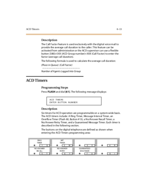 Page 234AC D Tim ers6-13
Des crip ti on
The  C all  F ac to r f eat ur e  is  use d e xc lus iv el y wi th  t he d igi t al  voi c e m ail  t o 
provide  the average call  duration  to  the caller. This feature can  be 
activa ted f rom  administra tion or the  AC D s upervisor ca n use a  flexible 
but ton  [5 80 ]+5 XX  (A CD  Gr oup num ber )+ XXX  (Cal l  Fa ctor ) t o e nte r  t he 
factor (average call dura tion).
The  fol l owing  for mula  i s us ed  to  c alc ul at e  th e a ver age  c a ll  dur at...