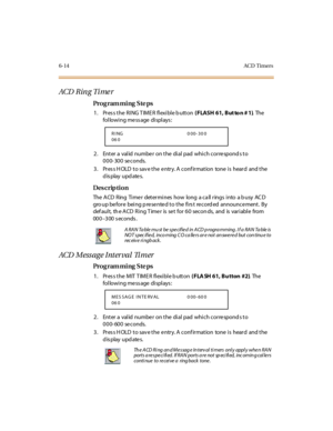 Page 2356-14AC D  Timers
ACD  R in g  Ti me r
Pro g ram mi ng  S te ps
1 . Pr es s t he  R I NG T IM E R  fl exi bl e b utt on ( FLASH 61, But to n # 1). The  
following message displays:
2. Enter a valid number on the dial pad which corresponds to 
000-300 seconds.
3. Press HOLD to save the entry. A confirmation  tone is  heard  and the 
display updates.
Des crip ti on
The  ACD  Ring  Time r  determines  how  long  a ca ll rings  into  a b usy  AC D 
gro up be for e  bei ng p re se nte d t o t he  fi rs t  re...