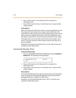 Page 2376-16AC D  Timers
2. Enter a valid number on the dial pad which corresponds to 
000-999 seconds.
3. Press HOLD to save the entry. A confirmation  tone is  heard  and the 
display updates.
Des crip ti on
When the  No-Answer Recall Timer  expires, a  station  that  failed to answer 
the  r in ging  A CD  c all  i s  pla c ed  int o a n out -of- se rvi c e  (OO S)  st at e.  The  
st at ion  tha t wa s t ake n out -of -se rv ic e  (OO S)  is  pl ac ed  bac k  in s er vi c e i f t he  
age nt  pr ess es  t he...