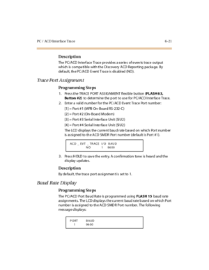 Page 242PC / ACD Int erface Tra ce 6 -21
Des crip ti on
The  P C/ A CD  In te rf ac e  Tr ac e  pr ovid es  a s er ie s  of e ven ts  t rac e  out put  
which is compatible  with the Discovery ACD  Reporting  package. By 
def aul t,  th e P C /A CD  E vent  T ra c e i s  dis abl ed  (NO ).
Tr ac e  P o r t  A s s i g n m e n t
Pro g ram mi ng  S te ps
1. Press the TRACE PORT ASSIG NMENT flexible  button (F L ASH 6 3, 
Bu tton  #2) to determine the port to use for PC/ACD Interface Trace.
2 . Ent er  a  val id...