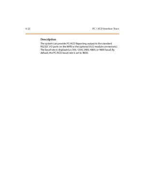 Page 2436-22 PC /  ACD  In terfa ce  Trace
Des crip ti on
The  sy st em  can p rovi de  PC/ A CD  Repor t ing  out put  to  th e s ta ndar d 
RS232C  I/O ports  on  the MPB or the  optiona l S IU2  module con nector(s ). 
The baud rate  is displayed as 300,  1200, 2400, 4800, or 9600 baud. By 
def au l t,  th e P C /A CD  ba u d r at e  is  se t  to   96 0 0. 