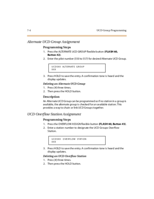 Page 2477- 4 U C D Gr ou p  P r og ra m m i n g
Alt e rn a te  UCD  G ro up  A ss ig n me nt
Pro g ram mi ng  S te ps
1 . Pr es s t he  A LTE R NATE  UCD  GR O UP  fl exi bl e b utt on ( FLA SH 60, 
Bu tton #2).
2. Enter the  pilot number (550  to 557)  for desired Alternate UCD Group.
3. Press HOLD to save the entry. A confirmation  tone is  heard  and the 
display updates.
Deleting an Alternate UCD  Group
1. Press [#] three times.
2. Then press the HOLD  button.
Des crip ti on
An  Al te r nat e UC D Gr oup can...