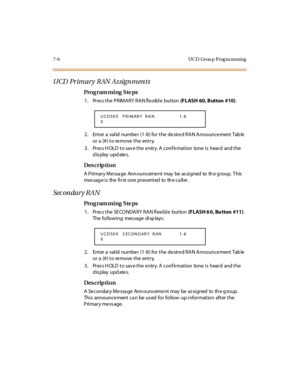 Page 2497- 6 U C D Gr ou p  P r og ra m m i n g
UCD Primary RAN Assignments
Pro g ram mi ng  S te ps
1. Press the PRIMARY RAN flexible  button (FLASH  60, Button  #10).
2. Enter a  valid  numbe r (1-8) for the  de sire d RAN Announce ment Tab le  
or a (#) to remove the  entry.
3. Press HOLD to save the entry. A confirmation  tone is  heard  and the 
display updates.
Des crip ti on
A  Pri mar y Me ssa ge  Ann ounceme nt  may  be  as si gned  to  th e g roup.  T his  
mes sag e i s  the  fi r st  one  pr es ent...