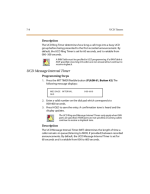 Page 2517-8UCD Timers
Des crip ti on
The  UC D Ring T im er de te rm ine s ho w lo ng a  call rings into a  busy  UCD  
gro up be for e  bei ng p re se nte d t o t he  fi rs t  re cord ed  announce ment .  By 
def au l t,  th e UC D  Ri ng  Ti mer  i s s et  fo r  6 0  se c o nds,  and  i s v ari ab le  fr o m 
00 0–300 seconds.
UCD Message Interval Timer
Pro g ram mi ng  S te ps
1. Press the MIT TIMER flexible button ( FLA SH 61, Bu tton  #2). The  
following message displays:
2. Enter a valid number on the...