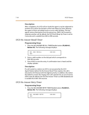 Page 2537-10 UCD  Timers
Des crip ti on
After  completion  of a UCD call (on-hook) the agent  is not  be  subjected to 
another UCD call for the duration  of the  Auto  Wrap-Up Timer  allowing 
the agent to finish  call related work or access  other facilities.  This lets 
agents  remov e  themselv es  from the  grou p (e.g.,  DN D, C all  Forward) or 
originate  another call. By  default,  the UCD Auto Wrap-Up  Timer is set for 
4  seco nds and is  variable from  000 to 999 seconds.
UCD No-Answer Recall  Timer...