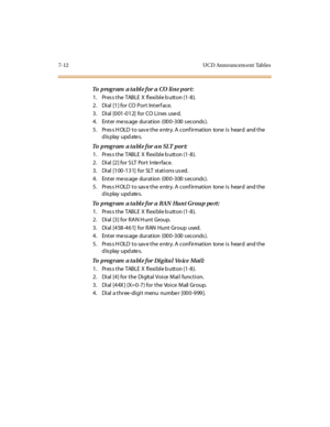 Page 2557-12 UCD Announcem ent Tables
To  program  a table for a CO line port:
1 . Pr es s t he  TABLE  X  fl exi bl e b utt on (1 -8 ).
2. Dial [1] for CO Port  Interface.
3. Dial [001-012] for CO Lines used.
4. Enter message duration  (000-300 seconds).
5. Press HOLD to save the entry. A confirmation  tone is  heard  and the 
display updates.
To  program  a table for an  SLT port:
1 . Pr es s t he  TABLE  X  fl exi bl e b utt on (1 -8 ).
2. Dial [2] for SLT  Port Interface.
3. Dial [100-131]  for  SLT stations...