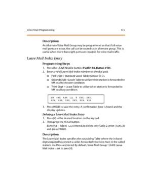 Page 262Voice Mail Program ming 8-5
Des crip ti on
An Alternate  Voice Mail Group may be programmed  so that if all voice 
mai l  por ts  ar e  in  use,  t he  c all  c a n be  r oute d t o a n al t er nat e  group . T his  i s 
useful  when more  than eight ports are required  for voice  mail traffic.
Leave Mail Index Entry
Pro g ram mi ng  S te ps
1. Press the LEAVE flexible button (FLASH 65, Button  #10).
2 . Ent er  a  val id  Lea ve  Ma il  I nde x numb er  on t he  di al  pa d:
†Fir st  D igi t = St anda...