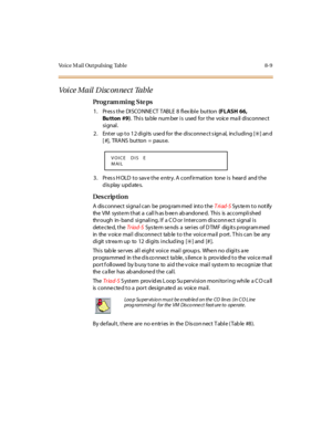 Page 266Voice Mail Outpulsing  Table 8-9
Voi c e M a il  D isc on ne c t  Ta b le
Pro g ram mi ng  S te ps
1. Press the DISCONNECT TABLE 8 flexible  button (FLASH 66, 
Bu tton #9).  Thi s  ta ble  num ber  i s  used  for  t he  voic e  ma il  di sc onne c t 
si gnal .
2 . Ent er  up t o 1 2 di gi ts  use d for  the  di sconne ct s ign al,  incl udi ng [
6] an d 
[ #], TRANS but ton = paus e.
3. Press HOLD to save the entry. A confirmation  tone is  heard  and the 
display updates.
Des crip ti on
A  dis connect...