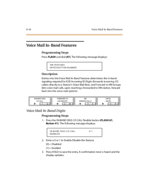 Page 2678-10 Vo ice Ma il   In-Ban d Fea tures
Voice Mail In-Band Features
Pro g ram mi ng  S te ps
Pre ss FLASH a nd di al  [ 67].  The following message displays:
Des crip ti on
Entries into the Voice Mail  In-Band  Features determines  the in-band 
si gnal ing  r equ i re d f o r  IC ID  In c o ming  ID  Di gi ts  (fo r war ds  in co m ing  CO  
callers directly to a Station’s  Voice  Mai l  Box),  and F orw ard  t o VM Gr oups  
(lets voice mail calls, upon reaching a forwarded to VM station,  forward 
back...