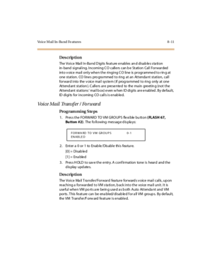 Page 268Voice Mail In-Ba nd Fe atures 8 -11
Des crip ti on
The Voice  Mail In-Band Digits feature enables and disables station 
in-band signaling. Incoming CO callers can be Station Call Forwarded 
int o v oic e  ma il  onl y whe n t he  ri ngi ng C O  li ne  is  pr ogr amme d t o r in g at  
one  station.  CO line s  pro gra mmed  to ring  at an  Attenda nt  station,  call 
forward into  the voice mail system (if  programmed to ring  only  at one 
Attendant station). Callers are  presented  to  the main...