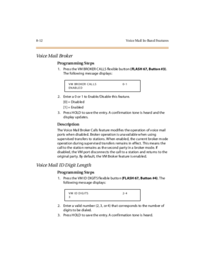 Page 2698-12 Vo ice Ma il   In-Ban d Fea tures
Voi ce Mail  Br ok er
Pro g ram mi ng  S te ps
1. Press the VM BROKER CALLS  flexible button ( FLASH 67, Butto n #3). 
The following  message displays:
2 . Ent er  a  0 o r 1 to  Enab le / Dis abl e thi s fea tu r e.
[0] =  Disab le d
[1] =  Ena ble d
3. Press HOLD to save the entry. A confirmation  tone is  heard  and the 
display updates.
Des crip ti on
The  Voi c e  Ma il  Br oker  C al ls  fe at ure  modi fi es  t he o per at ion  of v oic e  mai l  
ports when...