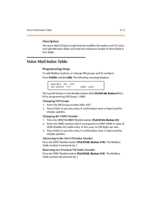 Page 270Voice Mail Index Table 8 -13
Des crip ti on
The  Voi c e  Ma il  I D D ig it  Le ngt h fe at ure  mod ifi es  t he  st at ion  and  CO  voi c e 
mail  identification fields  such that the maximum  length of  these fields is 
four  di git s.
Voice Mail Index Table
Pro g ram mi ng  S te ps
To add Ma ilbox buttons , or chan ge VM groups and ID numbers :
Pre ss FLASH a nd di al  [ 68].  The following message displays:
The top left  button  in  the flexible button field ( FLASH 68, Butto n #1 ) is 
lit for...